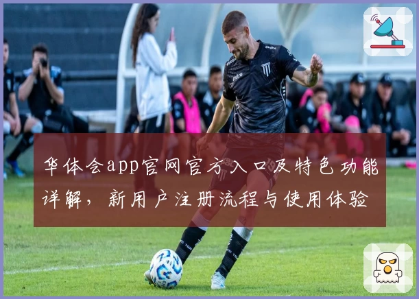 华体会app官网官方入口及特色功能详解，新用户注册流程与使用体验全面评测