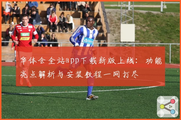 华体会全站app下载新版上线：功能亮点解析与安装教程一网打尽