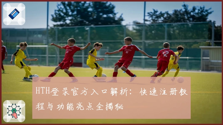 HTH登录官方入口解析：快速注册教程与功能亮点全揭秘