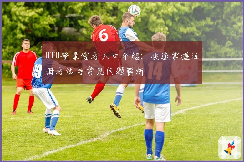 HTH登录官方入口介绍：快速掌握注册方法与常见问题解析