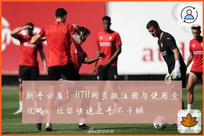 新手必看！HTH网页版注册与使用全攻略，让你快速上手不卡顿
