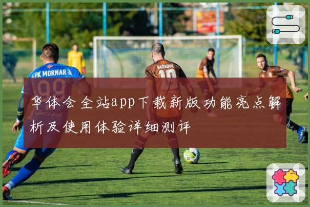 华体会全站app下载新版功能亮点解析及使用体验详细测评