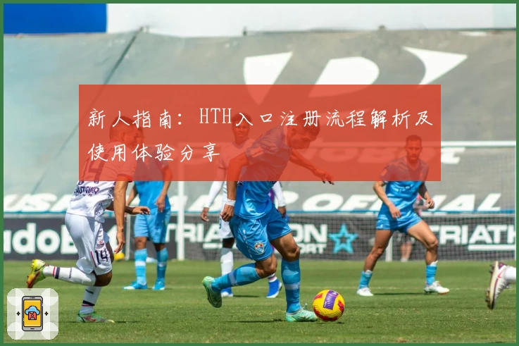 新人指南:HTH入口注册流程解析及使用体验分享