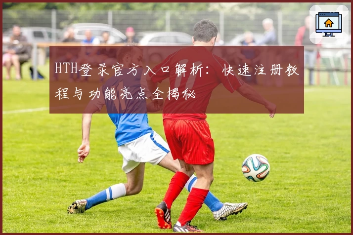 HTH登录官方入口解析：快速注册教程与功能亮点全揭秘