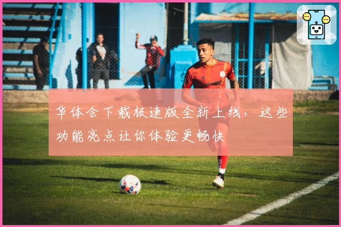 华体会下载极速版全新上线，这些功能亮点让你体验更畅快