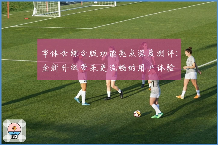 华体会综合版功能亮点深度测评：全新升级带来更流畅的用户体验