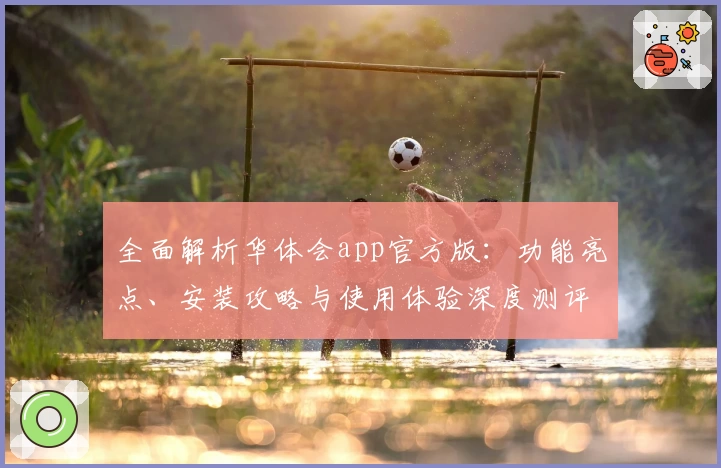 全面解析华体会app官方版：功能亮点、安装攻略与使用体验深度测评