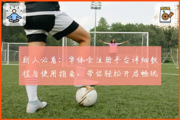 新人必看：华体会注册平台详细教程与使用指南，带你轻松开启畅玩之旅