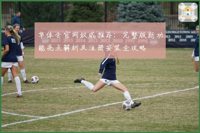 华体会官网权威推荐：完整版新功能亮点解析及注册安装全攻略