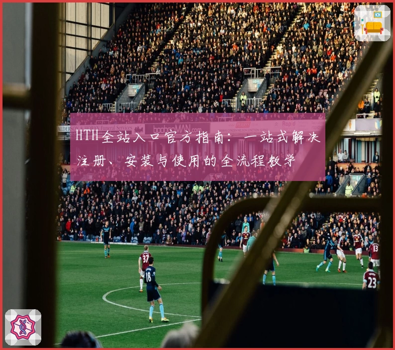HTH全站入口官方指南：一站式解决注册、安装与使用的全流程教学