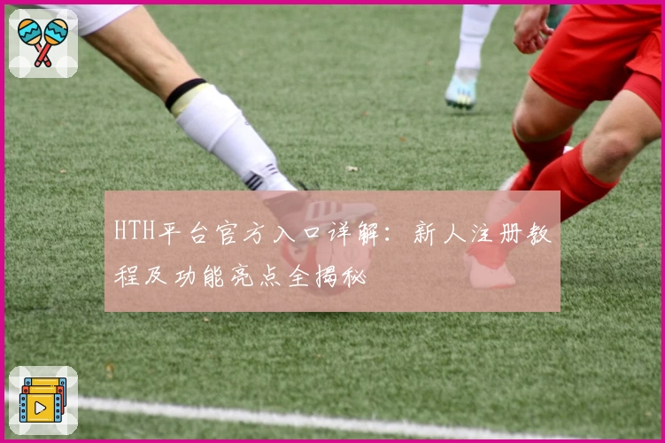 HTH平台官方入口详解：新人注册教程及功能亮点全揭秘