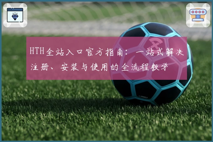 HTH全站入口官方指南：一站式解决注册、安装与使用的全流程教学