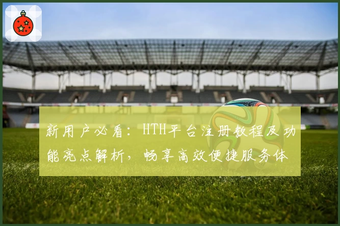新用户必看:HTH平台注册教程及功能亮点解析,畅享高效便捷服务体验