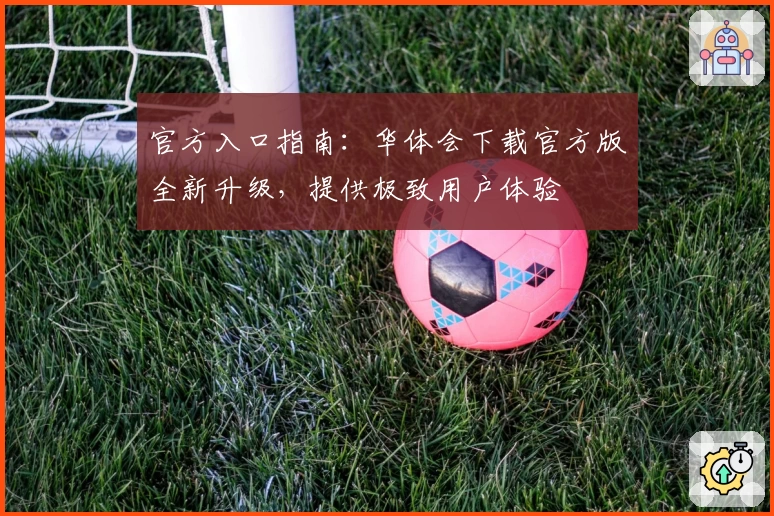 官方入口指南：华体会下载官方版全新升级，提供极致用户体验
