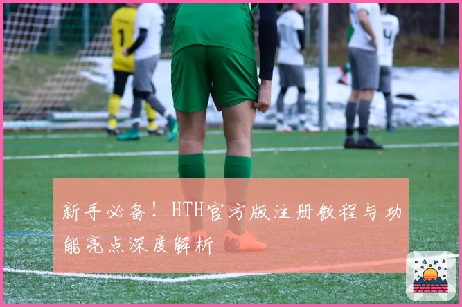 新手必备！HTH官方版注册教程与功能亮点深度解析