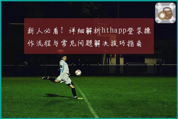 新人必看！详细解析hthapp登录操作流程与常见问题解决技巧指南