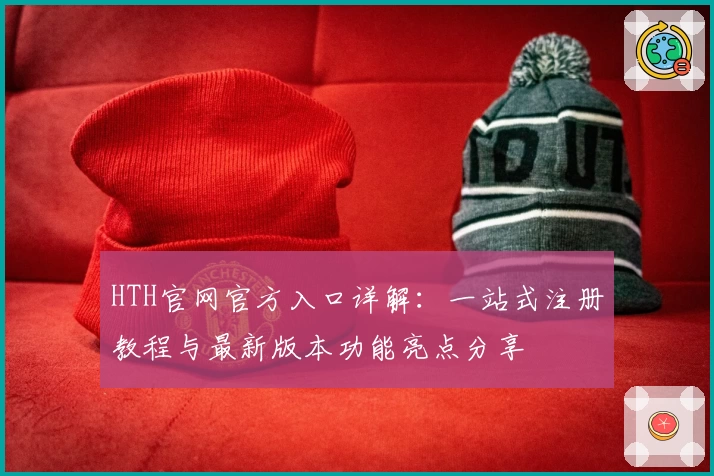 HTH官网官方入口详解:一站式注册教程与最新版本功能亮点分享