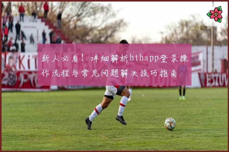 新人必看！详细解析hthapp登录操作流程与常见问题解决技巧指南