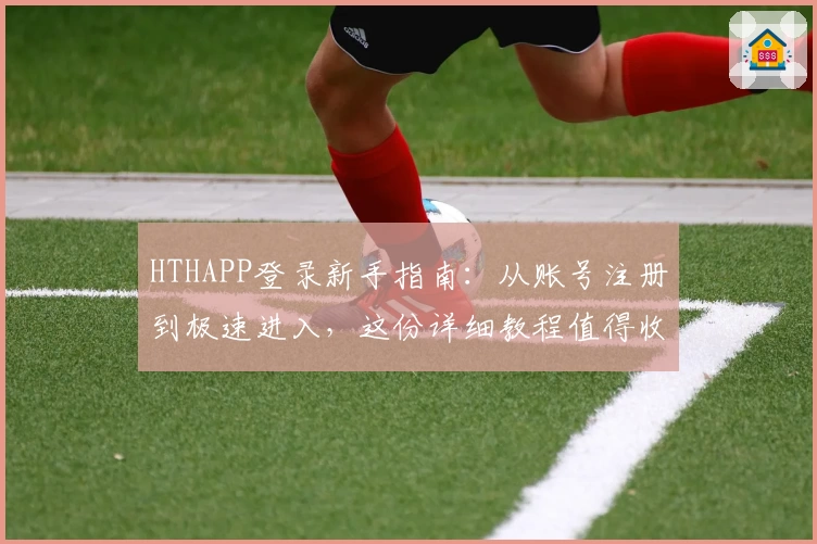 HTHAPP登录新手指南:从账号注册到极速进入,这份详细教程值得收藏