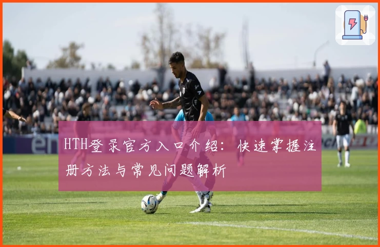 HTH登录官方入口介绍：快速掌握注册方法与常见问题解析