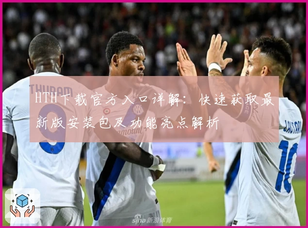 HTH下载官方入口详解：快速获取最新版安装包及功能亮点解析