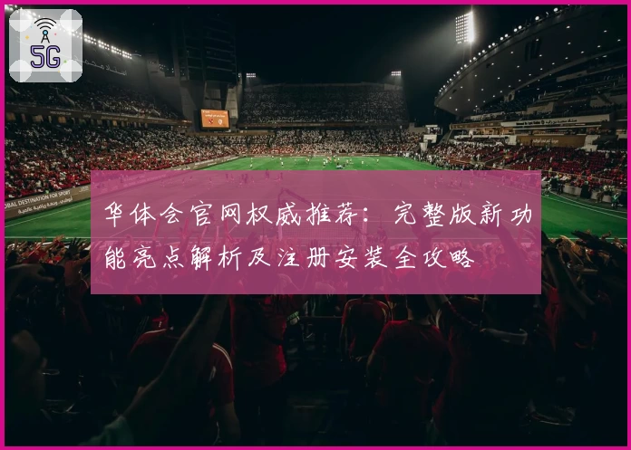 华体会官网权威推荐:完整版新功能亮点解析及注册安装全攻略