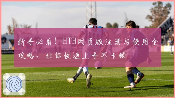新手必看!HTH网页版注册与使用全攻略,让你快速上手不卡顿
