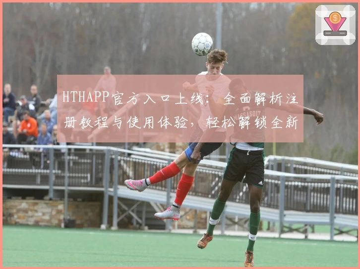 HTHAPP官方入口上线：全面解析注册教程与使用体验，轻松解锁全新功能亮点