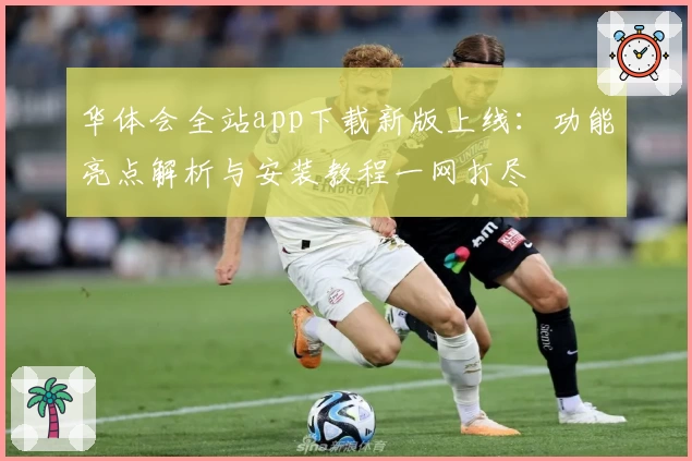 华体会全站app下载新版上线:功能亮点解析与安装教程一网打尽