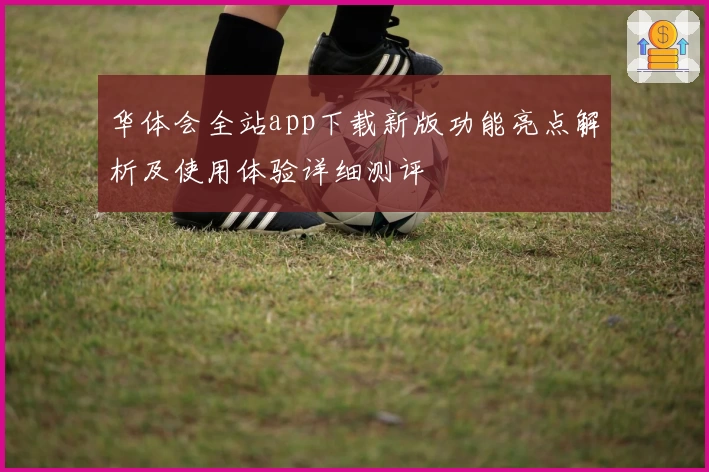 华体会全站app下载新版功能亮点解析及使用体验详细测评